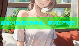 麻豆91免费观看平台，尽享国产精选