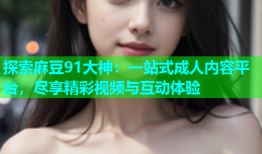 探索麻豆91大神：一站式成人内容平台，尽享精彩视频与互动体验