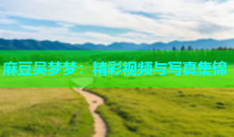 麻豆吴梦梦：精彩视频与写真集锦