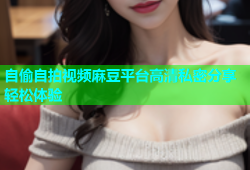 自偷自拍视频麻豆平台高清私密分享轻松体验