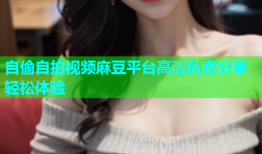 自偷自拍视频麻豆平台高清私密分享轻松体验