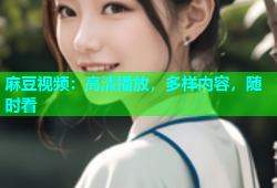 麻豆视频：高清播放，多样内容，随时看