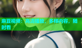 麻豆视频：高清播放，多样内容，随时看