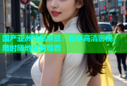 国产亚洲精品麻豆：畅享高清影视，随时随地尽情观看