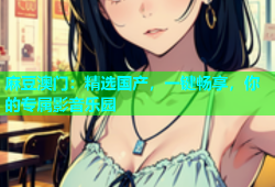 麻豆澳门：精选国产，一键畅享，你的专属影音乐园