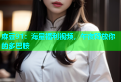 麻豆91：海量福利视频，午夜释放你的多巴胺