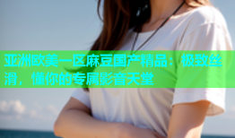 亚洲欧美一区麻豆国产精品：极致丝滑，懂你的专属影音天堂