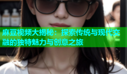 麻豆视频大揭秘：探索传统与现代交融的独特魅力与创意之旅