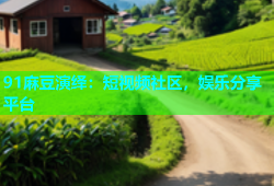 91麻豆演绎：短视频社区，娱乐分享平台