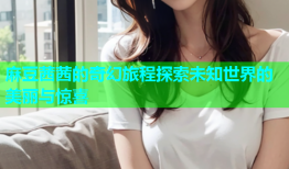 麻豆茜茜的奇幻旅程探索未知世界的美丽与惊喜