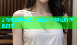 引领短视频潮流，麻豆视传媒让创作更自由