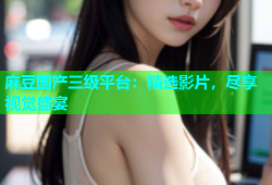 麻豆国产三级平台：精选影片，尽享视觉盛宴