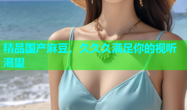 精品国产麻豆，久久久满足你的视听渴望