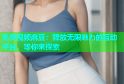免费视频麻豆：释放无限魅力的互动平台，等你来探索