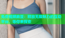 免费视频麻豆：释放无限魅力的互动平台，等你来探索