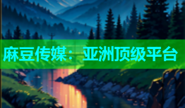麻豆传媒：亚洲顶级平台