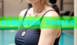 麻豆精品免费视频，尽享精选影视