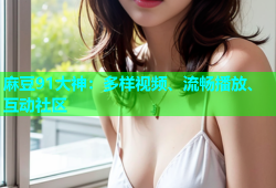 麻豆91大神：多样视频、流畅播放、互动社区