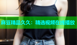 麻豆精品久久：精选视频在线播放