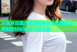 午夜麻豆国产精品视频高清体验免费看刺激精彩内容尽在这里