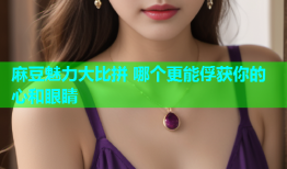 麻豆魅力大比拼 哪个更能俘获你的心和眼睛