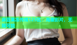 麻豆果冻传媒123区：海量影片，无限可能