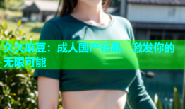 久久麻豆：成人国产精品，激发你的无限可能