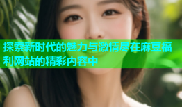 探索新时代的魅力与激情尽在麻豆福利网站的精彩内容中