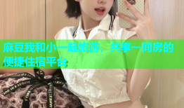麻豆我和小一起旅游，共享一间房的便捷住宿平台