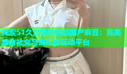 探索51久久夜色精品国产麻豆：完美结合社交与娱乐的互动平台