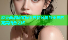 麻豆高清盛宴探索独特风情与美味的完美结合之旅