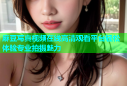 麻豆写真视频在线高清观看平台轻松体验专业拍摄魅力
