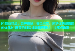 91麻豆精品：自产在线，安全可靠，呵护你的健康用AI优化91麻豆的SEO标题和元描述，提高点击率