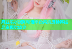 麻豆喷水视频精选平台高清流畅体验尽享视觉盛宴