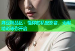 麻豆精品区：懂你的私密影音，无限精彩等你开启