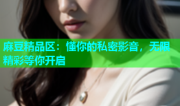 麻豆精品区：懂你的私密影音，无限精彩等你开启