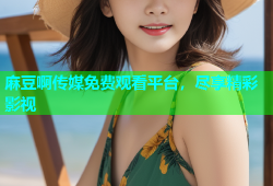 麻豆啊传媒免费观看平台，尽享精彩影视