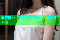 麻豆网扯：高清福利视频，让你欲罢不能
