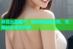麻豆出品国产：懂你的私密影院，无限精彩等你开启