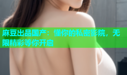 麻豆出品国产：懂你的私密影院，无限精彩等你开启