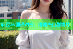 麻豆av国语对白，精选热门剧情片