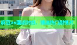 麻豆av国语对白，精选热门剧情片