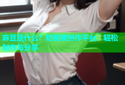 麻豆是什么？短视频创作平台，轻松制作与分享