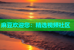 麻豆欢迎您：精选视频社区