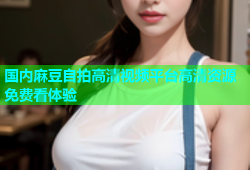 国内麻豆自拍高清视频平台高清资源免费看体验