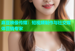 麻豆映像传媒：短视频制作与社交媒体营销专家
