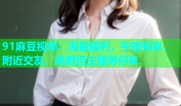 91麻豆视频：海量福利，午夜畅享，附近交友，高颜值主播等你来.