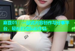 麻豆01：一站式内容创作与分享平台，轻松打造精彩作品