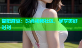 杏吧麻豆：时尚视频社区，尽享美好时刻