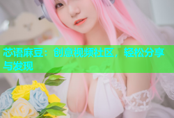 芯语麻豆：创意视频社区，轻松分享与发现